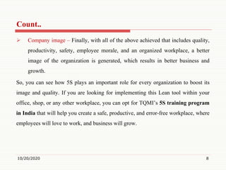Count..
 Company image – Finally, with all of the above achieved that includes quality,
productivity, safety, employee morale, and an organized workplace, a better
image of the organization is generated, which results in better business and
growth.
So, you can see how 5S plays an important role for every organization to boost its
image and quality. If you are looking for implementing this Lean tool within your
office, shop, or any other workplace, you can opt for TQMI’s 5S training program
in India that will help you create a safe, productive, and error-free workplace, where
employees will love to work, and business will grow.
10/20/2020 8
 