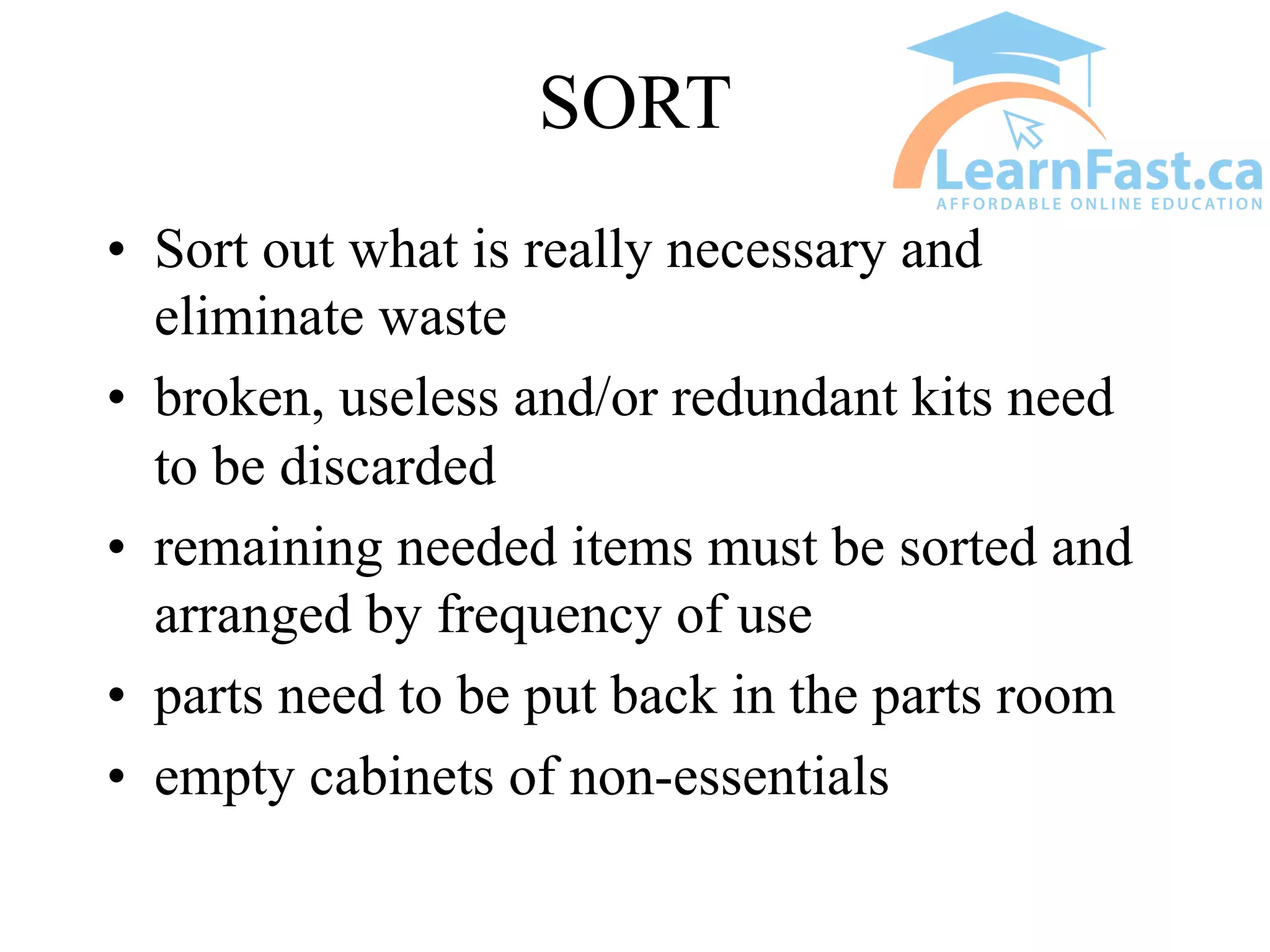 SORT
• Sort out what is really necessary and
eliminate waste
• broken, useless and/or redundant kits need
to be discarded
• remaining needed items must be sorted and
arranged by frequency of use
• parts need to be put back in the parts room
• empty cabinets of non-essentials
 