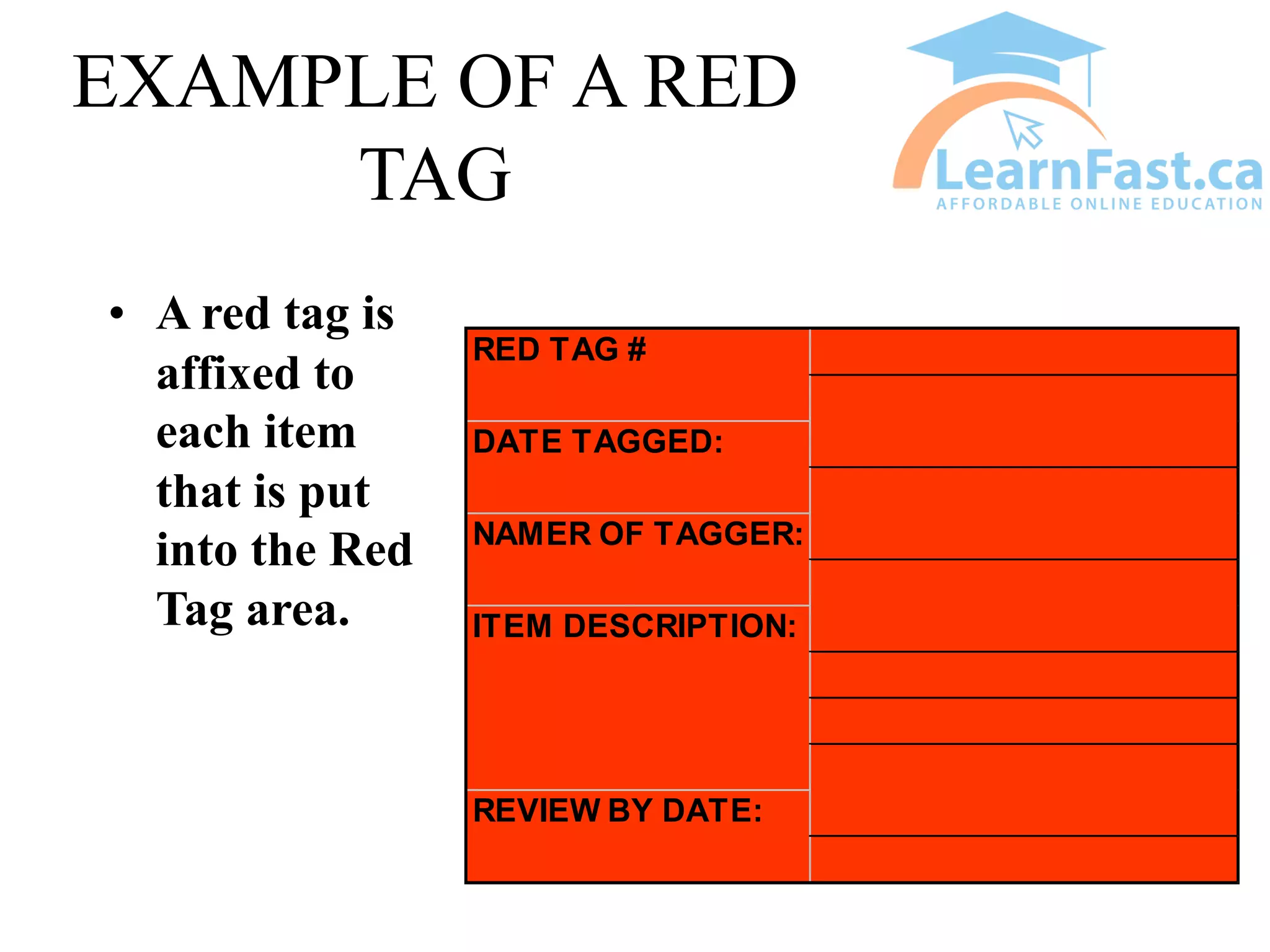 EXAMPLE OF A RED
TAG
• A red tag is
affixed to
each item
that is put
into the Red
Tag area.
REVIEW BY DATE:
RED TAG #
DATE TAGGED:
NAMER OF TAGGER:
ITEM DESCRIPTION:
 