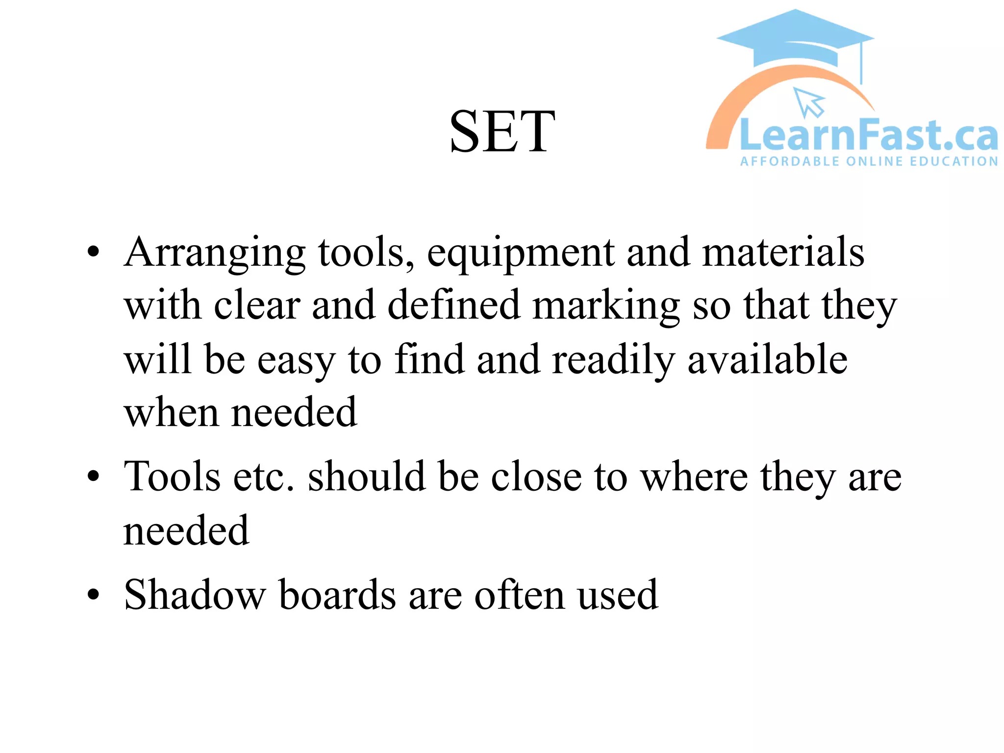 SET
• Arranging tools, equipment and materials
with clear and defined marking so that they
will be easy to find and readily available
when needed
• Tools etc. should be close to where they are
needed
• Shadow boards are often used
 