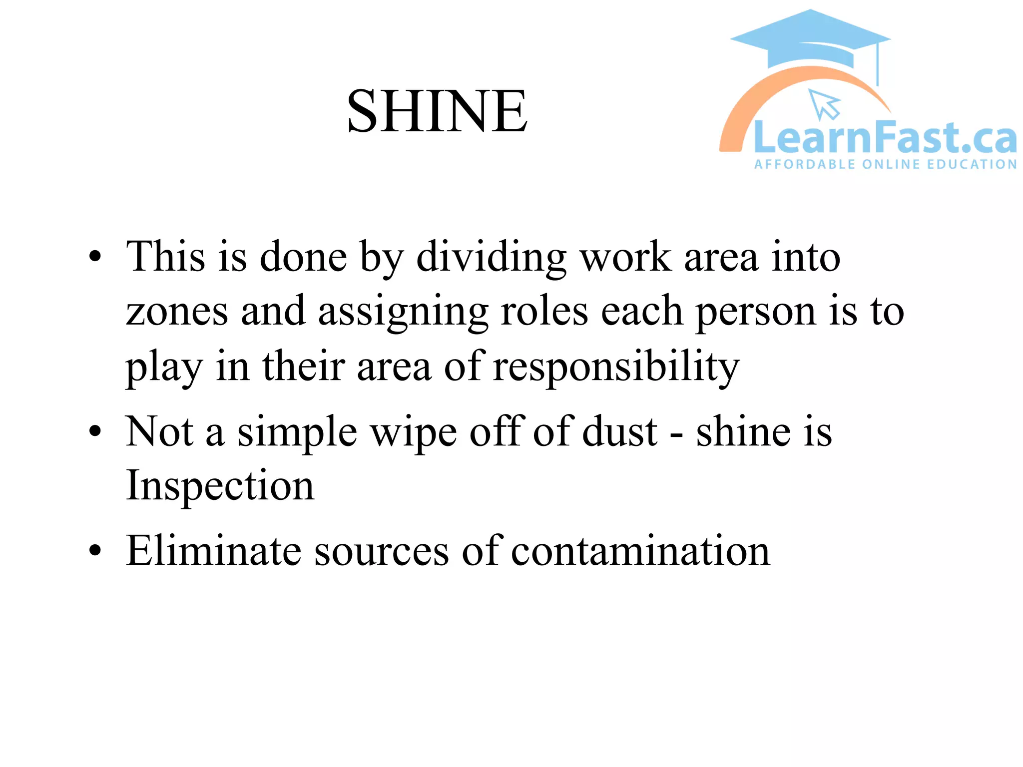 SHINE
• This is done by dividing work area into
zones and assigning roles each person is to
play in their area of responsibility
• Not a simple wipe off of dust - shine is
Inspection
• Eliminate sources of contamination
 