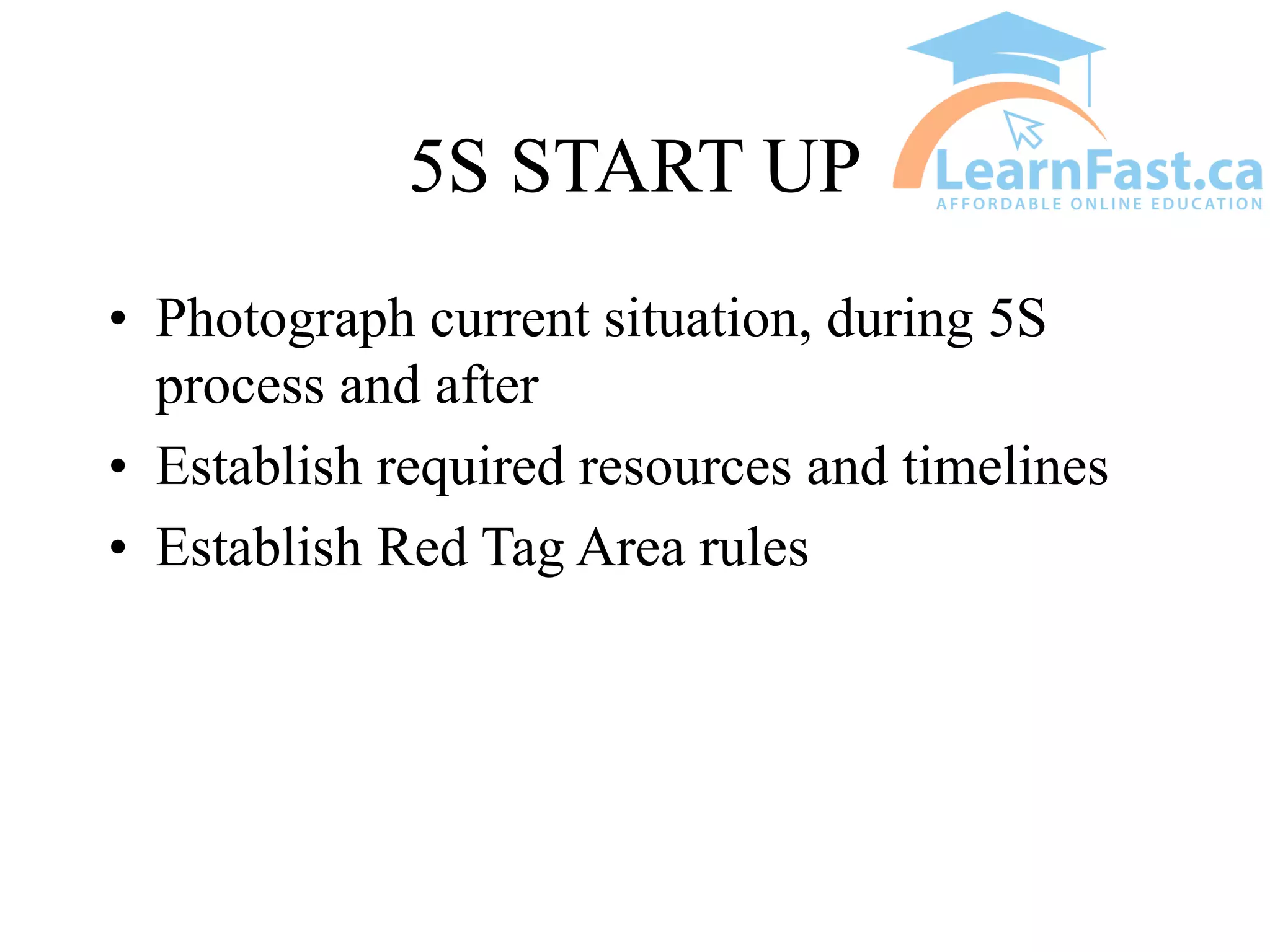 5S START UP
• Photograph current situation, during 5S
process and after
• Establish required resources and timelines
• Establish Red Tag Area rules
 
