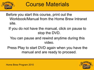 Course Materials
Before you start this course, print out the
   Workbook/Manual from the Home Brew Intranet
   site.
  If you do not have the manual, click on pause to
                     stop the DVD.
   You can pause and rewind anytime during this
                         video.
 Press Play to start DVD again when you have the
           manual and are ready to proceed.


Home Brew Program 2010
 