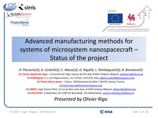 Advanced manufacturing methods for
systems of microsystem nanospacecraft –
Status of the project
JY. Plesseria(1), A. Corbelli(2), C. Masse(3), O. Rigo(4), L. Pambaguian(5), B. Bonvoisin(5)
(1) Centre Spatial de Liège – Université de Liège, avenue du Pré-Aily, B-4031 Angleur, Belgium, jyplesseria@ulg.ac.be
(2) ALMASpace S.r.l, via Filippo Guarini, 13, I-47121, Forli (FC), Italy, alberto.corbelli@almaspace.com
(3) Thales Alenia Space – France, 100 Boulevard du Midi, F-06150, Cannes, France,
christian.masse@thalesaleniaspace.com
(4) SIRRIS, Liège Science Park, 12 rue du Bois saint Jean, B-4102 Seraing, Belgium, Olivier.Rigo@sirris.be
(5) ESA-ESTEC, 1 Keplerlaan, NL-2200 AG Noordwijk, The Netherlands, Laurent.Pambaguian@esa.int
Presented by Olivier Rigo
TTL 2014 - Liege - Belgium - 13th May 2014 Slide 1 (of 33)
 