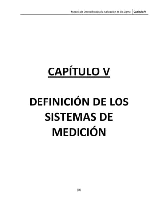     Modelo de Dirección para la Aplicación de Six Sigma  Capítulo V 
 
[98] 
 
 
 
 
CAPÍTULO V 
 
DEFINICIÓN DE LOS 
SISTEMAS DE 
MEDICIÓN 
 
 
 
 
 
 
 
 
 