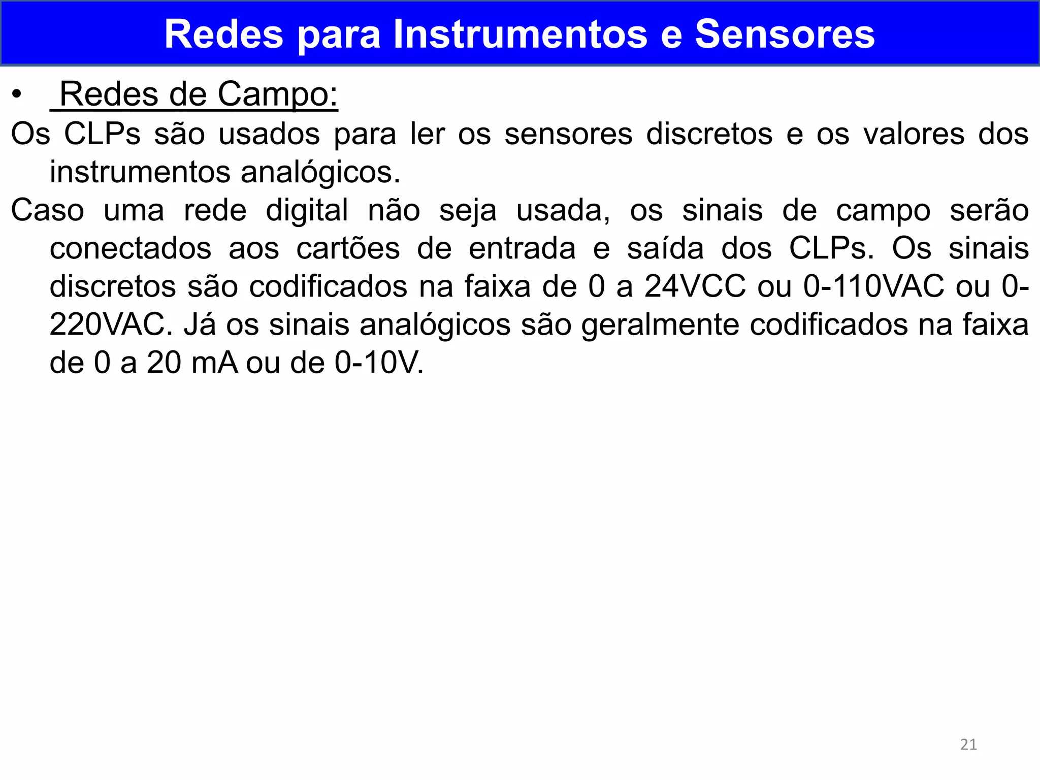 21
Redes para Instrumentos e Sensores
• Redes de Campo:
Os CLPs são usados para ler os sensores discretos e os valores dos
instrumentos analógicos.
Caso uma rede digital não seja usada, os sinais de campo serão
conectados aos cartões de entrada e saída dos CLPs. Os sinais
discretos são codificados na faixa de 0 a 24VCC ou 0-110VAC ou 0-
220VAC. Já os sinais analógicos são geralmente codificados na faixa
de 0 a 20 mA ou de 0-10V.
 