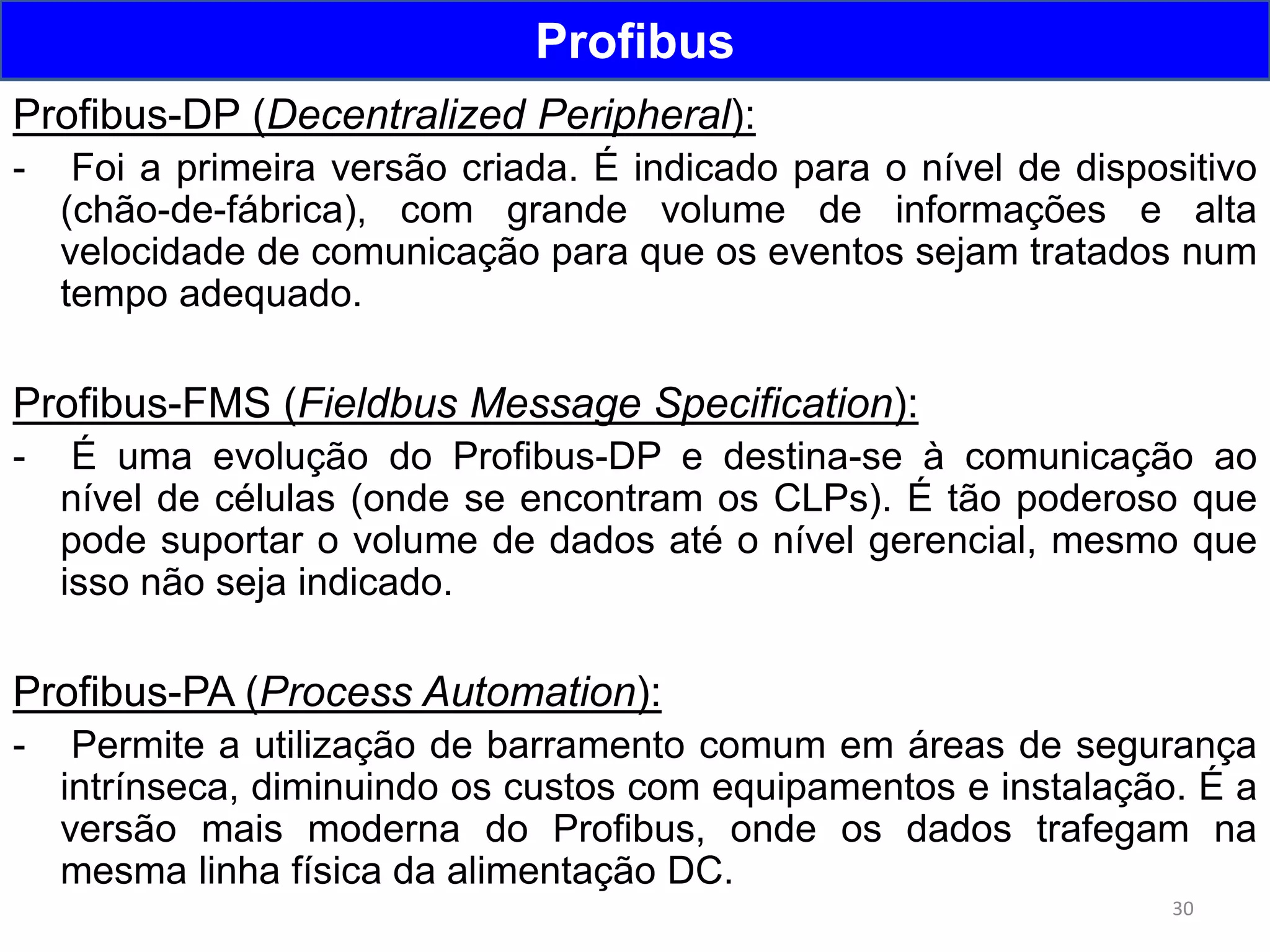30
Profibus
Profibus-DP (Decentralized Peripheral):
- Foi a primeira versão criada. É indicado para o nível de dispositivo
(chão-de-fábrica), com grande volume de informações e alta
velocidade de comunicação para que os eventos sejam tratados num
tempo adequado.
Profibus-FMS (Fieldbus Message Specification):
- É uma evolução do Profibus-DP e destina-se à comunicação ao
nível de células (onde se encontram os CLPs). É tão poderoso que
pode suportar o volume de dados até o nível gerencial, mesmo que
isso não seja indicado.
Profibus-PA (Process Automation):
- Permite a utilização de barramento comum em áreas de segurança
intrínseca, diminuindo os custos com equipamentos e instalação. É a
versão mais moderna do Profibus, onde os dados trafegam na
mesma linha física da alimentação DC.
 