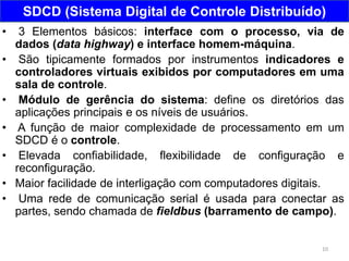 10
SDCD (Sistema Digital de Controle Distribuído)
• 3 Elementos básicos: interface com o processo, via de
dados (data highway) e interface homem-máquina.
• São tipicamente formados por instrumentos indicadores e
controladores virtuais exibidos por computadores em uma
sala de controle.
• Módulo de gerência do sistema: define os diretórios das
aplicações principais e os níveis de usuários.
• A função de maior complexidade de processamento em um
SDCD é o controle.
• Elevada confiabilidade, flexibilidade de configuração e
reconfiguração.
• Maior facilidade de interligação com computadores digitais.
• Uma rede de comunicação serial é usada para conectar as
partes, sendo chamada de fieldbus (barramento de campo).
 