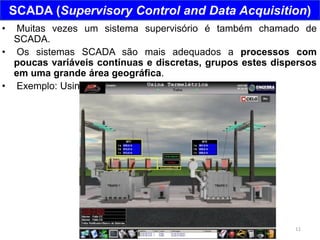 11
SCADA (Supervisory Control and Data Acquisition)
• Muitas vezes um sistema supervisório é também chamado de
SCADA.
• Os sistemas SCADA são mais adequados a processos com
poucas variáveis contínuas e discretas, grupos estes dispersos
em uma grande área geográfica.
• Exemplo: Usina Termelétrica
 