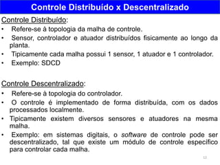 12
Controle Distribuído x Descentralizado
Controle Distribuído:
• Refere-se à topologia da malha de controle.
• Sensor, controlador e atuador distribuídos fisicamente ao longo da
planta.
• Tipicamente cada malha possui 1 sensor, 1 atuador e 1 controlador.
• Exemplo: SDCD
Controle Descentralizado:
• Refere-se à topologia do controlador.
• O controle é implementado de forma distribuída, com os dados
processados localmente.
• Tipicamente existem diversos sensores e atuadores na mesma
malha.
• Exemplo: em sistemas digitais, o software de controle pode ser
descentralizado, tal que existe um módulo de controle específico
para controlar cada malha.
 