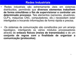 16
Redes Industriais
• Redes industriais são extremamente úteis em sistemas
distribuídos, permitindo que diversos elementos trabalhem
de forma simultânea a fim de supervisionar e controlar um
determinado processo. Tais elementos (sensores, atuadores,
CLP’s, máquinas CNC, computadores, etc.) necessitam estar
interligados e trocando informações de forma rápida e precisa.
• Os sistemas de comunicação são constituídos por um arranjo
topológico, interligando os vários módulos processadores
através de enlaces físicos (meios de transmissão) e de um
conjunto de regras com a finalidade de organizar a
comunicação (protocolos).
 