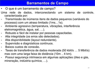 18
Barramentos de Campo
• O que é um barramento de campo?
Uma rede de dados, interconectando um sistema de controle,
caracterizada por:
- Transmissão de inúmeros itens de dados pequenos (variáveis do
processo) com um atraso limitado (1ms…1s).
- Ambiente agressivo (temperatura, vibrações, interferência
eletromagnética, água, sal, …).
- Robusto e fácil de instalar por pessoas capacitadas.
- Alta integridade (os erros são detectados).
- Alta disponibilidade (layout redundante).
- Supervisão e diagnósticos contínuos.
- Baixos custos de conexão.
- Taxas de transferência de dados moderada (50 kbit/s … 5 Mbit/s)
mas com uma larga faixa de distância (10m .. 4 km).
- Possui segurança intrínseca em algumas aplicações (óleo e gás,
mineração, indústria química, …).
 