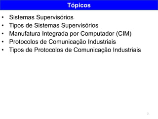 2
Tópicos
• Sistemas Supervisórios
• Tipos de Sistemas Supervisórios
• Manufatura Integrada por Computador (CIM)
• Protocolos de Comunicação Industriais
• Tipos de Protocolos de Comunicação Industriais
 