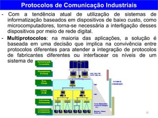 20
Protocolos de Comunicação Industriais
- Com a tendência atual de utilização de sistemas de
informatização baseados em dispositivos de baixo custo, como
microcomputadores, torna-se necessária a interligação desses
dispositivos por meio de rede digital.
- Multiprotocolos: na maioria das aplicações, a solução é
baseada em uma decisão que implica na convivência entre
protocolos diferentes para atender a integração de protocolos
de fabricantes diferentes ou interfacear os níveis de um
sistema de automação.
 