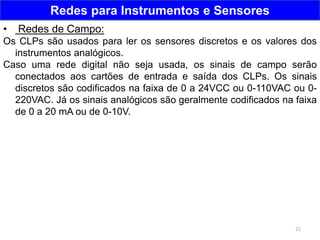 21
Redes para Instrumentos e Sensores
• Redes de Campo:
Os CLPs são usados para ler os sensores discretos e os valores dos
instrumentos analógicos.
Caso uma rede digital não seja usada, os sinais de campo serão
conectados aos cartões de entrada e saída dos CLPs. Os sinais
discretos são codificados na faixa de 0 a 24VCC ou 0-110VAC ou 0-
220VAC. Já os sinais analógicos são geralmente codificados na faixa
de 0 a 20 mA ou de 0-10V.
 