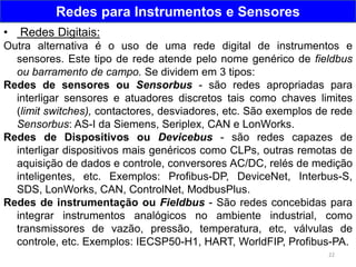 22
Redes para Instrumentos e Sensores
• Redes Digitais:
Outra alternativa é o uso de uma rede digital de instrumentos e
sensores. Este tipo de rede atende pelo nome genérico de fieldbus
ou barramento de campo. Se dividem em 3 tipos:
Redes de sensores ou Sensorbus - são redes apropriadas para
interligar sensores e atuadores discretos tais como chaves limites
(limit switches), contactores, desviadores, etc. São exemplos de rede
Sensorbus: AS-I da Siemens, Seriplex, CAN e LonWorks.
Redes de Dispositivos ou Devicebus - são redes capazes de
interligar dispositivos mais genéricos como CLPs, outras remotas de
aquisição de dados e controle, conversores AC/DC, relés de medição
inteligentes, etc. Exemplos: Profibus-DP, DeviceNet, Interbus-S,
SDS, LonWorks, CAN, ControlNet, ModbusPlus.
Redes de instrumentação ou Fieldbus - São redes concebidas para
integrar instrumentos analógicos no ambiente industrial, como
transmissores de vazão, pressão, temperatura, etc, válvulas de
controle, etc. Exemplos: IECSP50-H1, HART, WorldFIP, Profibus-PA.
 