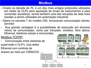 24
Modbus
- Criado na década de 70, é um dos mais antigos protocolos utilizados
em redes de CLPs para aquisição de sinais de instrumentos e para
comandar atuadores, sendo também uma das soluções de rede mais
baratas a serem utilizadas em automação industrial.
- Opera na camada 7 do modelo OSI, fornecendo comunicação cliente-
servidor.
- Sua grande vantagem é a possibilidade de execução em diversos
meios de comunicação, como par trançado, wireless, fibra óptica,
Ethernet, telefonia celular e microondas.
Modbus TCP/IP:
- Comunicação entre sistemas de
supervisão e CLP's. Usa redes
Ethernet com controle de
acesso ao meio por CSMA/CD.
 