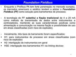 32
Foundation Fieldbus
- Enquanto o Profibus PA tem forte penetração no mercado europeu,
os mercados americano e asiático tendem a adotar o Foundation
Fieldbus (FF) como solução para barramentos de processo.
- A tecnologia do FF substitui a fiação tradicional de 4 a 20 mA
como método de transmissão de dados entre instrumentos e
controladores, mantendo as suas características positivas como
alimentação e comunicação na mesma fiação e possibilidade de uso
em áreas classificadas (com risco de explosão).
- Inicialmente, três tipos de barramento foram especificados:
 H1: para instrumentos de processo em áreas classificadas (com
risco de explosão)
 H2: interligação de instrumentos em geral
 HSE: interligação dos barramentos H1 via linking devices
 
