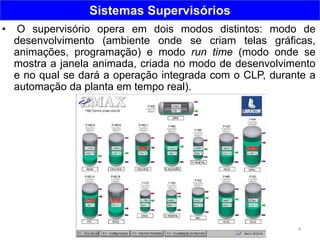4
Sistemas Supervisórios
• O supervisório opera em dois modos distintos: modo de
desenvolvimento (ambiente onde se criam telas gráficas,
animações, programação) e modo run time (modo onde se
mostra a janela animada, criada no modo de desenvolvimento
e no qual se dará a operação integrada com o CLP, durante a
automação da planta em tempo real).
 