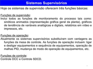 7
Sistemas Supervisórios
Hoje os sistemas de supervisão oferecem três funções básicas:
Funções de supervisão:
Inclui todos as funções de monitoramento do processo tais como:
sinóticos animados (representação gráfica geral da planta), gráficos
de tendência de variáveis analógicas e digitais, relatórios em vídeo e
impressos, etc.
Funções de operação:
Atualmente os sistemas supervisórios substituíram com vantagens as
funções da mesa de controle. As funções de operação incluem: ligar
e desligar equipamentos e sequência de equipamentos, operação de
malhas PID, mudança de modo de operação de equipamentos, etc.
Funções de controle:
Controle DCC e Controle SDCD.
 