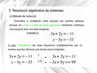 3. Resolució algebraica de sistemes
Consisteix a multiplicar cada equació pel nombre adequat
perquè, en sumar o restar les dues equacions resultants, s'obtingui
una equació amb una sola incògnita.
EXEMPLE: 3x+ 2y=−11
x−3y=−33
1r pas: Transformar les dues equacions multiplicant-les per un
nombre que faci eliminar una de les dues incògnites.
c) Mètode de reducció
3x+ 2y=−11
x−3y=−33
·1
·(-3)
3x+ 2y=−11
−3x+ 9y=+ 99
 