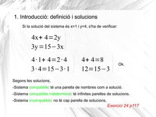 1. Introducció: definició i solucions
Si la solució del sistema és x=1 i y=4, s'ha de verificar:
4x+ 4=2y
3y=15−3x
4·1+ 4=2·4
3· 4=15−3·1
4+ 4=8
12=15−3
Ok.
Segons les solucions,
-Sistema compatible: té una parella de nombres com a solució.
-Sistema compatible indeterminat: té infinites parelles de solucions.
-Sistema incompatible: no té cap parella de solucions,
Exercici 24 p117
 