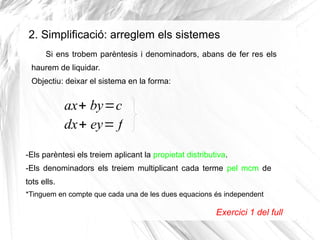 2. Simplificació: arreglem els sistemes
Si ens trobem parèntesis i denominadors, abans de fer res els
haurem de liquidar.
Objectiu: deixar el sistema en la forma:
ax+ by=c
dx+ ey= f
Exercici 1 del full
-Els parèntesi els treiem aplicant la propietat distributiva.
-Els denominadors els treiem multiplicant cada terme pel mcm de
tots ells.
*Tinguem en compte que cada una de les dues equacions és independent
 