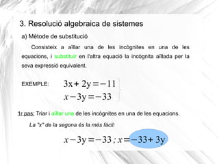 3. Resolució algebraica de sistemes
Consisteix a aïllar una de les incògnites en una de les
equacions, i substituir en l'altra equació la incògnita aïllada per la
seva expressió equivalent.
EXEMPLE: 3x+ 2y=−11
x−3y=−33
1r pas: Triar i aïllar una de les incògnites en una de les equacions.
a) Mètode de substitució
x−3y=−33; x=−33+ 3y
La "x" de la segona és la més fàcil:
 