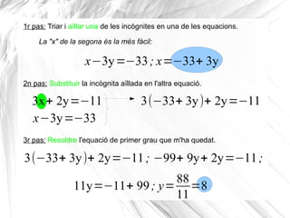 3x+ 2y=−11
x−3y=−33
1r pas: Triar i aïllar una de les incògnites en una de les equacions.
x−3y=−33; x=−33+ 3y
La "x" de la segona és la més fàcil:
2n pas: Substituir la incògnita aïllada en l'altra equació.
3(−33+ 3y)+ 2y=−11
3r pas: Resoldre l'equació de primer grau que m'ha quedat.
3(−33+ 3y)+ 2y=−11; −99+ 9y+ 2y=−11;
11y=−11+ 99; y=
88
11
=8
 