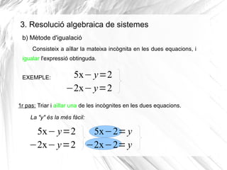 3. Resolució algebraica de sistemes
Consisteix a aïllar la mateixa incògnita en les dues equacions, i
igualar l'expressió obtinguda.
EXEMPLE: 5x− y=2
−2x− y=2
1r pas: Triar i aïllar una de les incògnites en les dues equacions.
b) Mètode d'igualació
La "y" és la més fàcil:
5x− y=2
−2x− y=2
5x−2=y
−2x−2= y
 