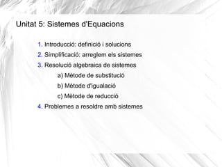 Unitat 5: Sistemes d'Equacions
1. Introducció: definició i solucions
2. Simplificació: arreglem els sistemes
3. Resolució algebraica de sistemes
a) Mètode de substitució
b) Mètode d'igualació
c) Mètode de reducció
4. Problemes a resoldre amb sistemes
 