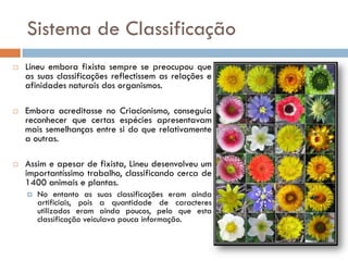 Sistema de Classificação
   Lineu embora fixista sempre se preocupou que
    as suas classificações reflectissem as relações e
    afinidades naturais dos organismos.

   Embora acreditasse no Criacionismo, conseguia
    reconhecer que certas espécies apresentavam
    mais semelhanças entre si do que relativamente
    a outras.

   Assim e apesar de fixista, Lineu desenvolveu um
    importantíssimo trabalho, classificando cerca de
    1400 animais e plantas.
       No entanto as suas classificações eram ainda
        artificiais, pois a quantidade de caracteres
        utilizados eram ainda poucos, pelo que esta
        classificação veiculava pouca informação.
 