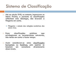 Sistema de Classificação
   Até ao século XVIII, no entanto, imperavam as
    ideias fixistas, e portanto as classificações
    reflectiam esta ideologia, não levavam a
    filogenia em conta.

       Filogenia – estudo das relações evolutivas dos
        seres vivos.

   Eram       classificações  estáticas    que
    privilegiavam as características estruturais,
    não tendo em conta o factor tempo.

   Assim consideram-se estas classificações
    horizontais ou fenéticas, pois apenas se
    baseiam     em   caracteres   directamente
    observáveis.
 