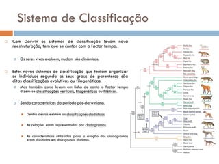 Sistema de Classificação
   Com Darwin os sistemas de classificação levam nova
    reestruturação, tem que se contar com o factor tempo.

       Os seres vivos evoluem, mudam são dinâmicos.

   Estes novos sistemas de classificação que tentam organizar
    os indivíduos segundo os seus graus de parentesco são
    ditas classificações evolutivas ou filogenéticas.
       Mas também como levam em linha de conta o factor tempo
        dizem-se classificações verticais, filogenéticas ou filéticas.

       Sendo características do período pós-darwiniano.

           Dentro destas existem as classificações cladísticas.

           As relações eram representadas por cladogramas.

           As características utilizadas para a criação dos cladogramas
            eram divididas em dois grupos distintos.
 