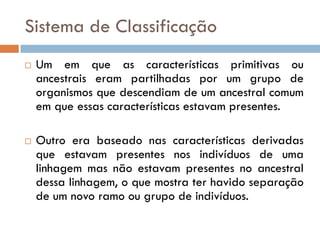 Sistema de Classificação
   Um em que as características primitivas ou
    ancestrais eram partilhadas por um grupo de
    organismos que descendiam de um ancestral comum
    em que essas características estavam presentes.

   Outro era baseado nas características derivadas
    que estavam presentes nos indivíduos de uma
    linhagem mas não estavam presentes no ancestral
    dessa linhagem, o que mostra ter havido separação
    de um novo ramo ou grupo de indivíduos.
 