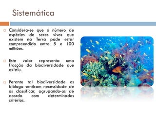 Sistemática
   Considera-se que o número de
    espécies de seres vivos que
    existem na Terra pode estar
    compreendido entre 5 e 100
    milhões.

   Este valor representa uma
    fracção da biodiversidade que
    existiu.

   Perante tal biodiversidade os
    biólogo sentiram necessidade de
    os classificar, agrupando-os de
    acordo      com     determinados
    critérios.
 