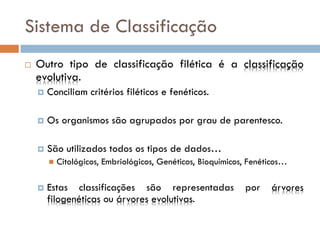 Sistema de Classificação
   Outro tipo de classificação filética é a classificação
    evolutiva.
       Conciliam critérios filéticos e fenéticos.

       Os organismos são agrupados por grau de parentesco.

       São utilizados todos os tipos de dados…
           Citológicos, Embriológicos, Genéticos, Bioquímicos, Fenéticos…

       Estas classificações são representadas                por    árvores
        filogenéticas ou árvores evolutivas.
 