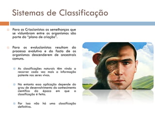 Sistemas de Classificação
   Para os Criacionistas as semelhanças que
    se vislumbram entre os organismos são
    parte do “plano de criação”.

   Para os evolucionistas resultam do
    processo evolutivo e do facto de os
    organismos descenderem de ancestrais
    comuns.

       As classificações naturais têm vindo a
        recorrer cada vez mais a informação
        patente nos seres vivos.

       No entanto essa aplicação depende do
        grau de desenvolvimento do conhecimento
        científico da época em que a
        classificação é feita.

       Por isso não    há   uma   classificação
        definitiva.
 