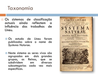 Taxonomia
   Os sistemas de classificação
    actuais ainda reflectem a
    influência dos trabalhos de
    Lineu.

       Os estudo de Lineu foram
        publicados sobre o nome de
        Systema Naturae.

       Neste sistema os seres vivos são
        agrupados em dois grandes
        grupos, os Reinos, que se
        subdividem      em      diversas
        subcategorias cada vez mais
        específicas.
 
