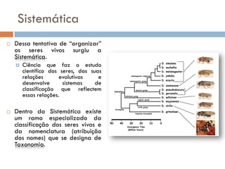 Sistemática
   Dessa tentativa de “organizar”
    os seres vivos surgiu a
    Sistemática.
       Ciência que faz o estudo
        científico dos seres, das suas
        relações       evolutivas    e
        desenvolve      sistemas    de
        classificação que reflectem
        essas relações.

   Dentro da Sistemática existe
    um ramo especializado da
    classificação dos seres vivos e
    da nomenclatura (atribuição
    dos nomes) que se designa de
    Taxonomia.
 