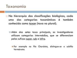 Taxonomia
   Na hierarquia das classificações biológicas, cada
    uma das categorias taxonómicas é também
    conhecida como taxon (taxa no plural).

     Além    das setes taxa principais, os investigadores
      utilizam categorias intermédias, que se diferenciam
      pelos sufixos super, sub e infra.

       Por exemplo no filo Chordata, distingue-se o subfilo
       Vertebrata.
 