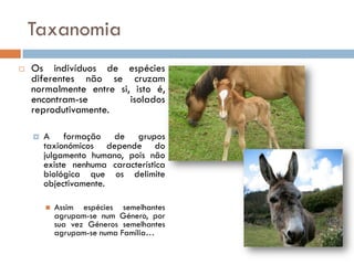 Taxanomia
   Os indivíduos de espécies
    diferentes não se cruzam
    normalmente entre si, isto é,
    encontram-se         isolados
    reprodutivamente.

       A formação de grupos
        taxionómicos depende do
        julgamento humano, pois não
        existe nenhuma característica
        biológica que os delimite
        objectivamente.

           Assim espécies semelhantes
            agrupam-se num Género, por
            sua vez Géneros semelhantes
            agrupam-se numa Família…
 