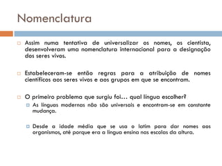 Nomenclatura
   Assim numa tentativa de universalizar os nomes, os cientista,
    desenvolveram uma nomenclatura internacional para a designação
    dos seres vivos.

   Estabeleceram-se então regras para a atribuição de nomes
    científicos aos seres vivos e aos grupos em que se encontram.

   O primeiro problema que surgiu foi… qual língua escolher?
       As línguas modernas não são universais e encontram-se em constante
        mudança.

       Desde a idade média que se usa o latim para dar nomes aos
        organismos, até porque era a língua ensina nas escolas da altura.
 