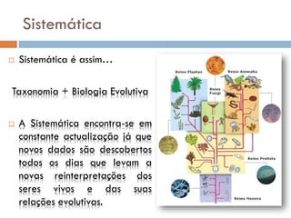 Sistemática
   Sistemática é assim…

Taxonomia + Biologia Evolutiva

   A Sistemática encontra-se em
    constante actualização já que
    novos dados são descobertos
    todos os dias que levam a
    novas reinterpretações dos
    seres vivos e das suas
    relações evolutivas.
 