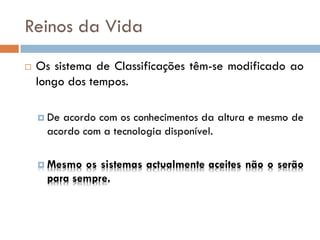 Reinos da Vida
   Os sistema de Classificações têm-se modificado ao
    longo dos tempos.

     De acordo com os conhecimentos da altura e mesmo de
      acordo com a tecnologia disponível.

     Mesmo  os sistemas actualmente aceites não o serão
      para sempre.
 