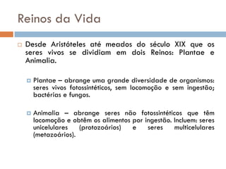 Reinos da Vida
   Desde Aristóteles até meados do século XIX que os
    seres vivos se dividiam em dois Reinos: Plantae e
    Animalia.

       Plantae – abrange uma grande diversidade de organismos:
        seres vivos fotossintéticos, sem locomoção e sem ingestão;
        bactérias e fungos.

       Animalia – abrange seres não fotossintéticos que têm
        locomoção e obtêm os alimentos por ingestão. Incluem: seres
        unicelulares   (protozoários)  e    seres    multicelulares
        (metazoários).
 