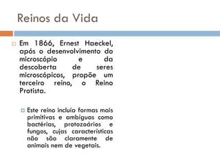 Reinos da Vida
   Em 1866, Ernest Haeckel,
    após o desenvolvimento do
    microscópio      e     da
    descoberta     de    seres
    microscópicos, propõe um
    terceiro reino, o Reino
    Protista.

       Este reino incluía formas mais
        primitivas e ambíguas como
        bactérias, protozoários e
        fungos, cujas características
        não são claramente de
        animais nem de vegetais.
 