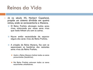 Reinos da Vida
   Já no século XX, Herbert Copeland,
    propõe um sistema dividido em quatro
    reinos, onde se acrescentaria o Monera.
       O Reino Protista abrangia muitos seres
        vivos, misturando por vezes seres vivos
        que nada tinham uns com os outros.

       Houve então necessidade de separar
        alguns dos seres vivos do Reino Protista.

       A criação do Reino Monera, fez com se
        separassem as bactérias dos restantes
        seres vivos do Reino Protista.

           Assim o Reino Monera incluía todos os seres
            procariontes (bactérias).

           No Reino Protista estavam todos os seres
            eucariontes unicelulares.
 