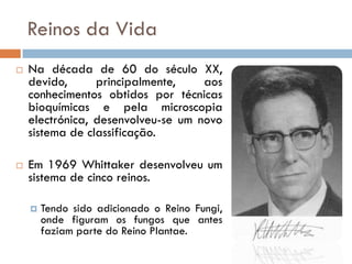 Reinos da Vida
   Na década de 60 do século XX,
    devido,      principalmente,    aos
    conhecimentos obtidos por técnicas
    bioquímicas e pela microscopia
    electrónica, desenvolveu-se um novo
    sistema de classificação.

   Em 1969 Whittaker desenvolveu um
    sistema de cinco reinos.

       Tendo sido adicionado o Reino Fungi,
        onde figuram os fungos que antes
        faziam parte do Reino Plantae.
 