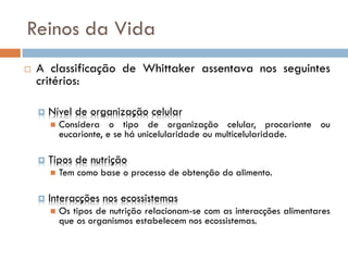 Reinos da Vida
   A classificação de Whittaker assentava nos seguintes
    critérios:

       Nível de organização celular
           Considera o tipo de organização celular, procarionte ou
            eucarionte, e se há unicelularidade ou multicelularidade.

       Tipos de nutrição
           Tem como base o processo de obtenção do alimento.

       Interacções nos ecossistemas
           Os tipos de nutrição relacionam-se com as interacções alimentares
            que os organismos estabelecem nos ecossistemas.
 